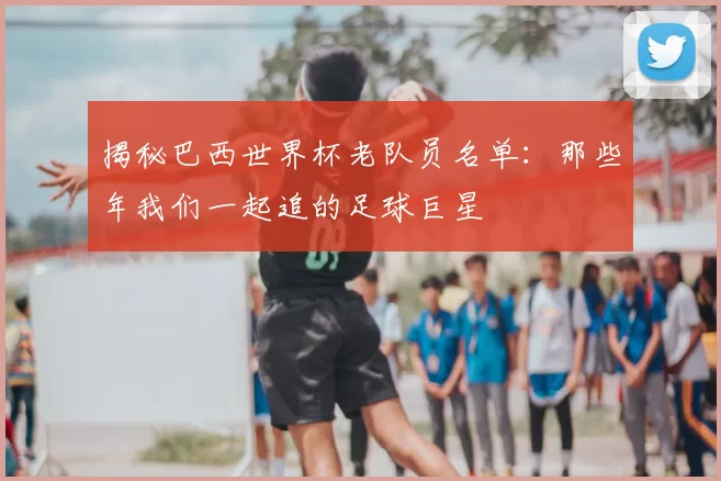 揭秘巴西世界杯老队员名单：那些年我们一起追的足球巨星