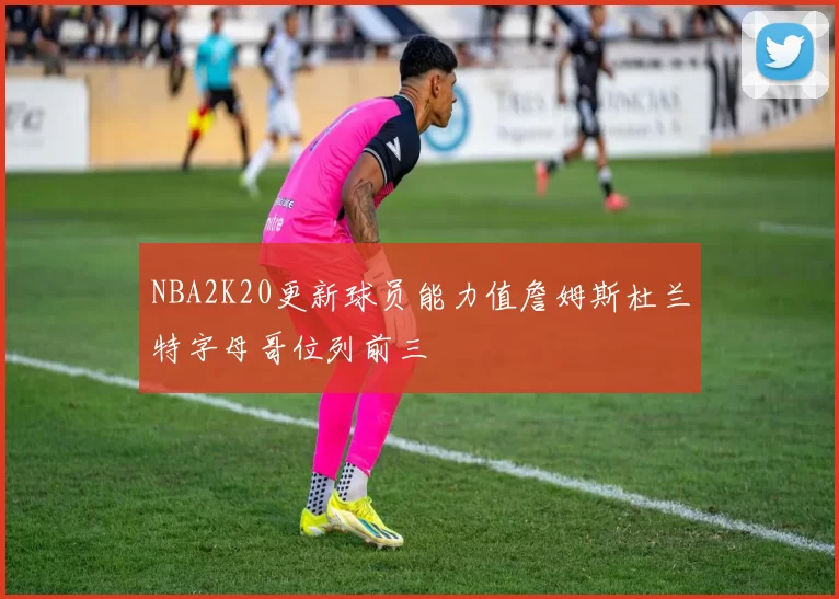 NBA2K20更新球员能力值詹姆斯杜兰特字母哥位列前三