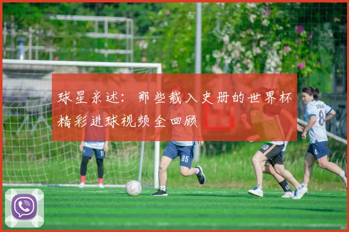球星亲述:那些载入史册的世界杯精彩进球视频全回顾