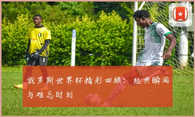 俄罗斯世界杯精彩回顾:经典瞬间与难忘时刻