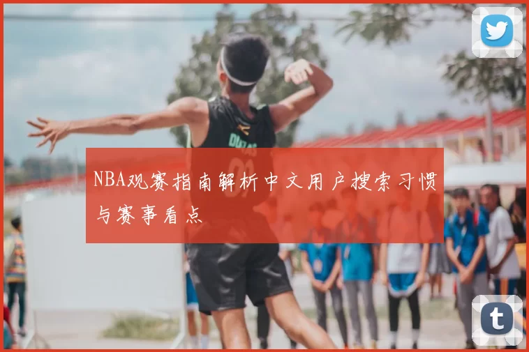 NBA观赛指南解析中文用户搜索习惯与赛事看点