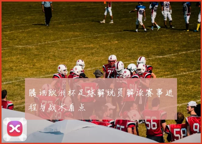 腾讯欧洲杯足球解说员解读赛事进程与战术看点