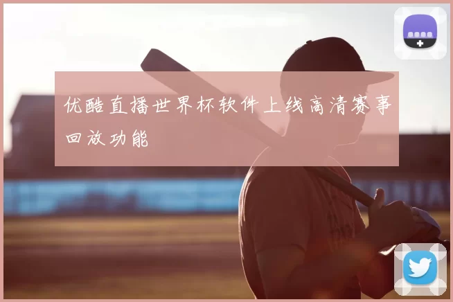 优酷直播世界杯软件上线高清赛事回放功能