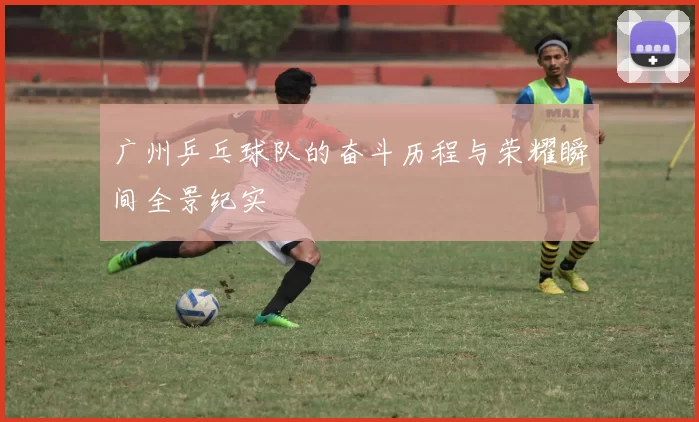 广州乒乓球队的奋斗历程与荣耀瞬间全景纪实