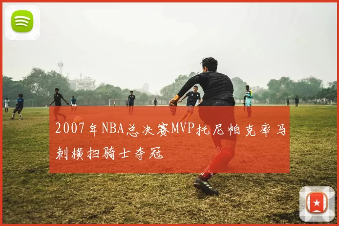2007年NBA总决赛MVP托尼帕克率马刺横扫骑士夺冠