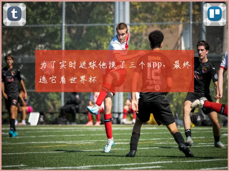 为了实时进球他换了三个app，最终选它看世界杯