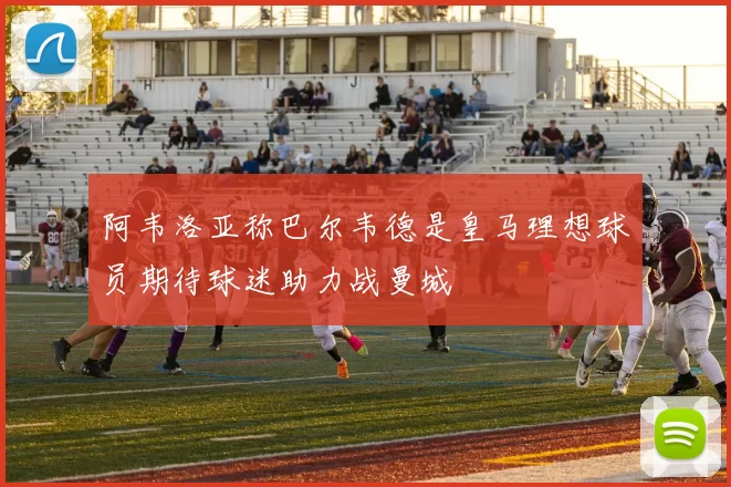 阿韦洛亚称巴尔韦德是皇马理想球员期待球迷助力战曼城