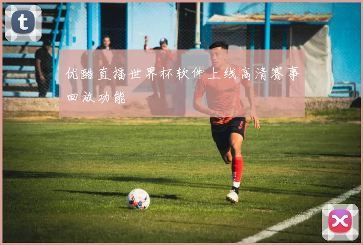 优酷直播世界杯软件上线高清赛事回放功能