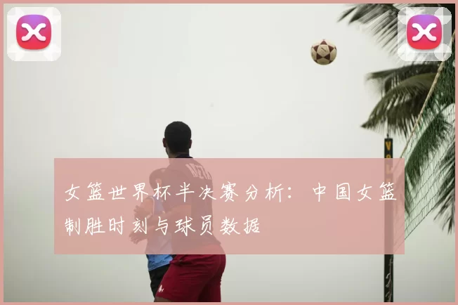 女篮世界杯半决赛分析：中国女篮制胜时刻与球员数据