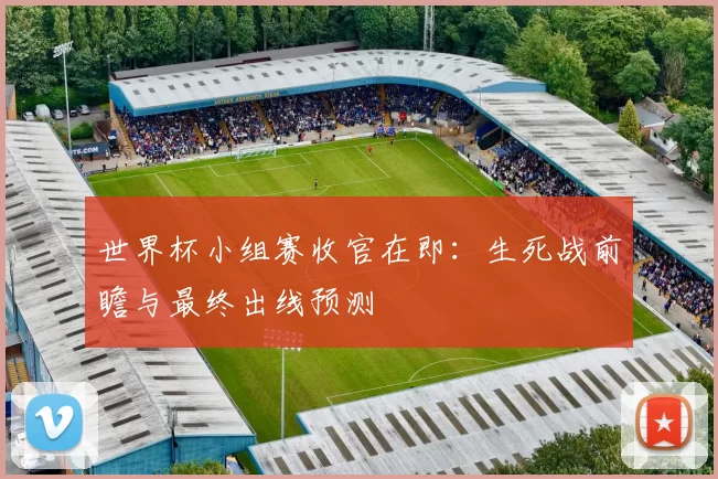 世界杯小组赛收官在即:生死战前瞻与最终出线预测