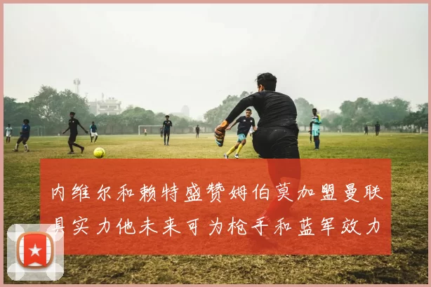 内维尔和赖特盛赞姆伯莫加盟曼联具实力他未来可为枪手和蓝军效力