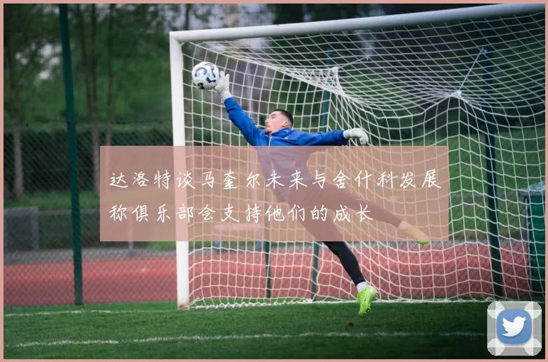 达洛特谈马奎尔未来与舍什科发展称俱乐部会支持他们的成长