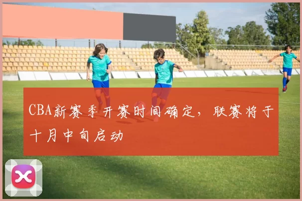 CBA新赛季开赛时间确定,联赛将于十月中旬启动
