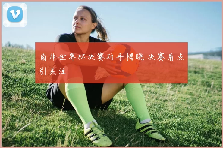南非世界杯决赛对手揭晓 决赛看点引关注