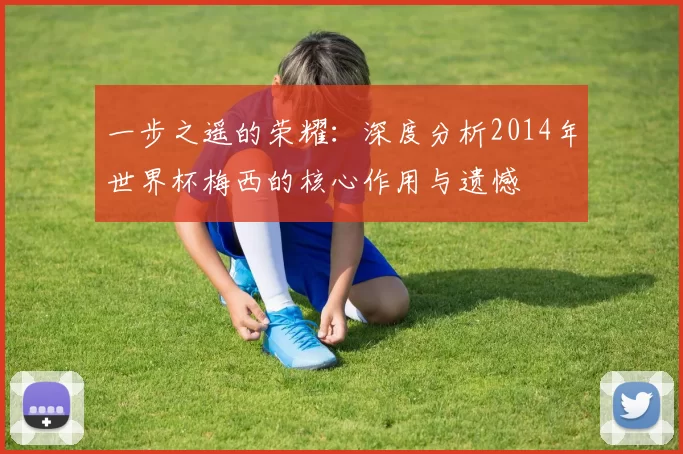 一步之遥的荣耀:深度分析2014年世界杯梅西的核心作用与遗憾