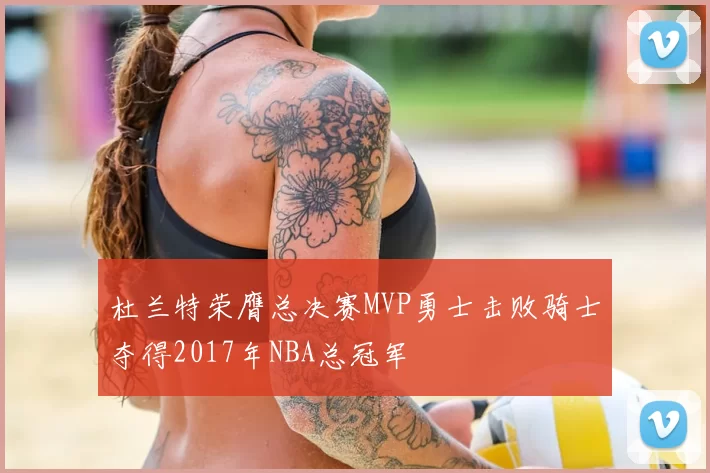 杜兰特荣膺总决赛MVP勇士击败骑士夺得2017年NBA总冠军