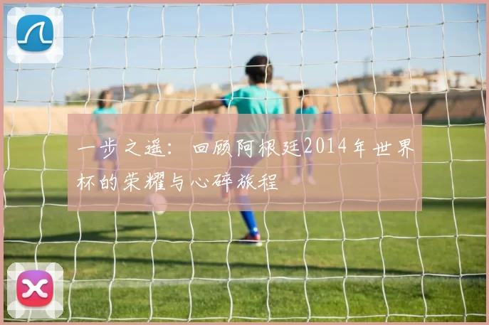 一步之遥：回顾阿根廷2014年世界杯的荣耀与心碎旅程