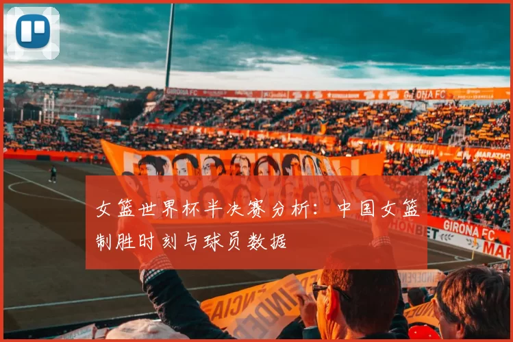 女篮世界杯半决赛分析：中国女篮制胜时刻与球员数据