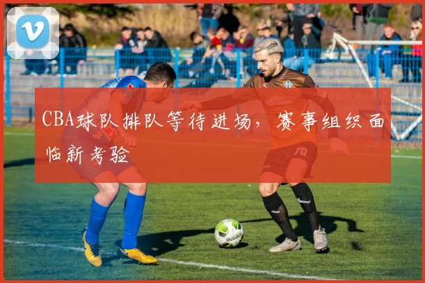 CBA球队排队等待进场，赛事组织面临新考验