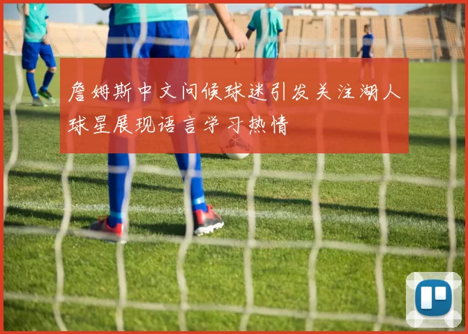 詹姆斯中文问候球迷引发关注湖人球星展现语言学习热情