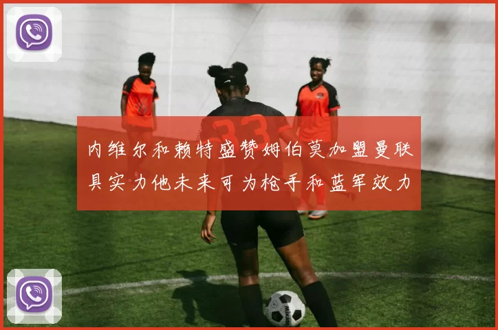 内维尔和赖特盛赞姆伯莫加盟曼联具实力他未来可为枪手和蓝军效力