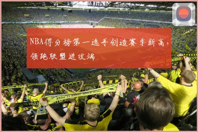 NBA得分榜第一选手创造赛季新高，领跑联盟进攻端