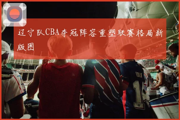 辽宁队CBA夺冠阵容重塑联赛格局新版图