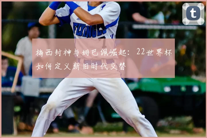 梅西封神与姆巴佩崛起：22世界杯如何定义新旧时代交替
