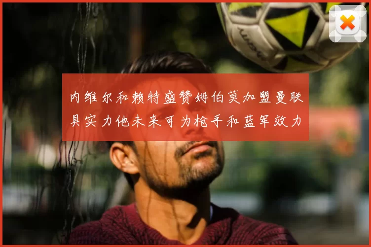 内维尔和赖特盛赞姆伯莫加盟曼联具实力他未来可为枪手和蓝军效力