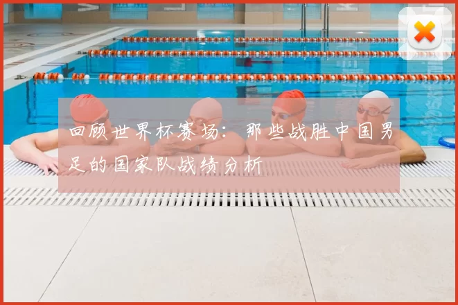 回顾世界杯赛场：那些战胜中国男足的国家队战绩分析