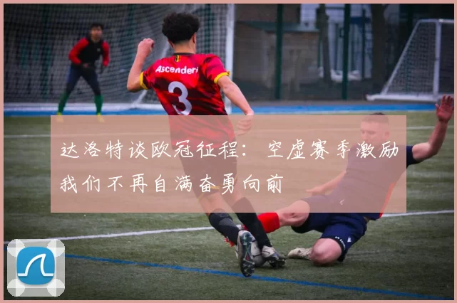 达洛特谈欧冠征程:空虚赛季激励我们不再自满奋勇向前