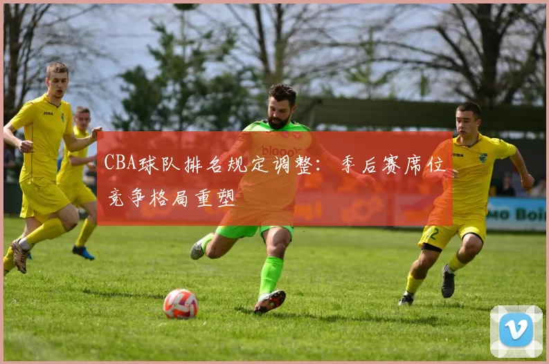 CBA球队排名规定调整:季后赛席位竞争格局重塑