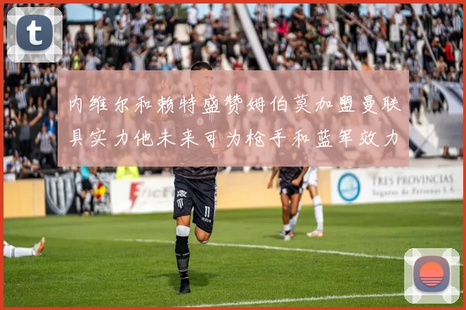 内维尔和赖特盛赞姆伯莫加盟曼联具实力他未来可为枪手和蓝军效力