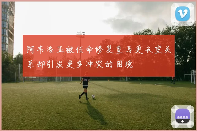阿韦洛亚被任命修复皇马更衣室关系却引发更多冲突的困境
