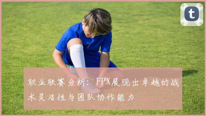职业联赛分析：FPX展现出卓越的战术灵活性与团队协作能力