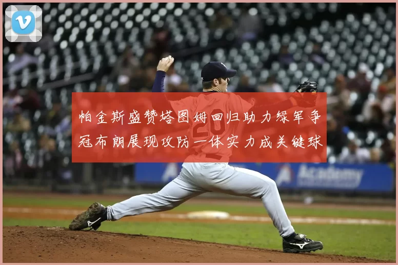 帕金斯盛赞塔图姆回归助力绿军争冠布朗展现攻防一体实力成关键球员