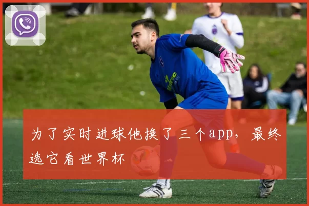 为了实时进球他换了三个app，最终选它看世界杯