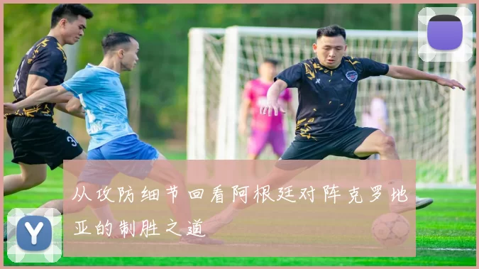 从攻防细节回看阿根廷对阵克罗地亚的制胜之道