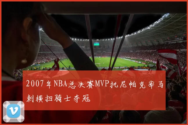 2007年NBA总决赛MVP托尼帕克率马刺横扫骑士夺冠