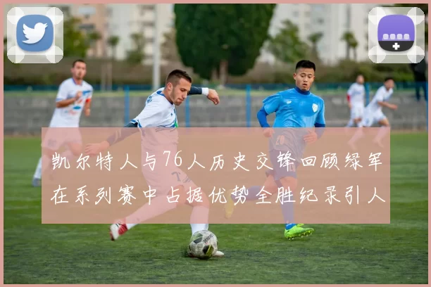 凯尔特人与76人历史交锋回顾绿军在系列赛中占据优势全胜纪录引人关注