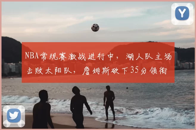 NBA常规赛激战进行中，湖人队主场击败太阳队，詹姆斯砍下35分领衔球队胜利