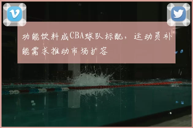 功能饮料成CBA球队标配,运动员补能需求推动市场扩容