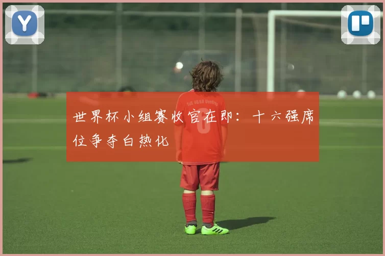 世界杯小组赛收官在即：十六强席位争夺白热化