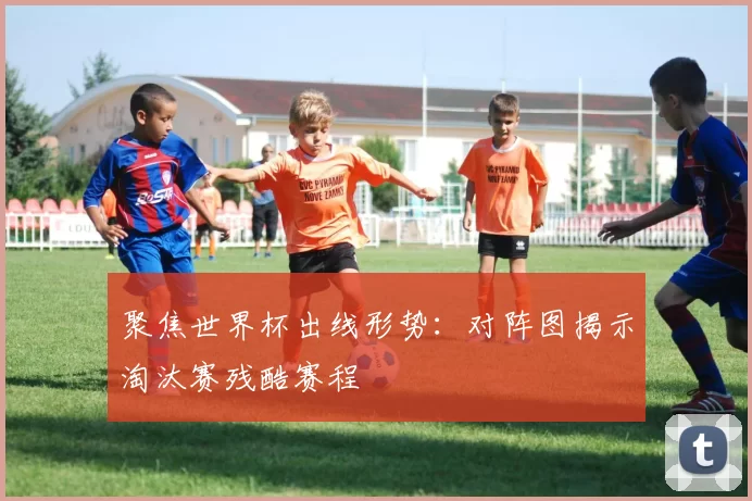 聚焦世界杯出线形势:对阵图揭示淘汰赛残酷赛程
