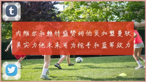 内维尔和赖特盛赞姆伯莫加盟曼联具实力他未来可为枪手和蓝军效力