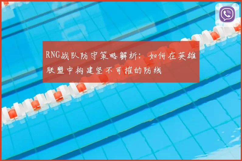 RNG战队防守策略解析：如何在英雄联盟中构建坚不可摧的防线