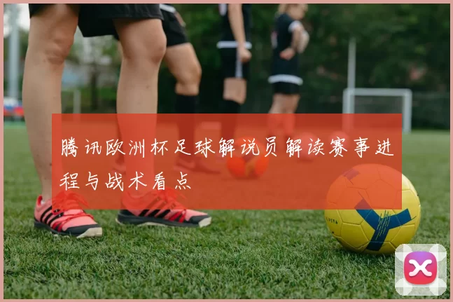 腾讯欧洲杯足球解说员解读赛事进程与战术看点