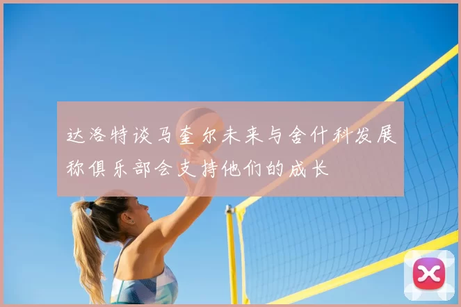 达洛特谈马奎尔未来与舍什科发展称俱乐部会支持他们的成长