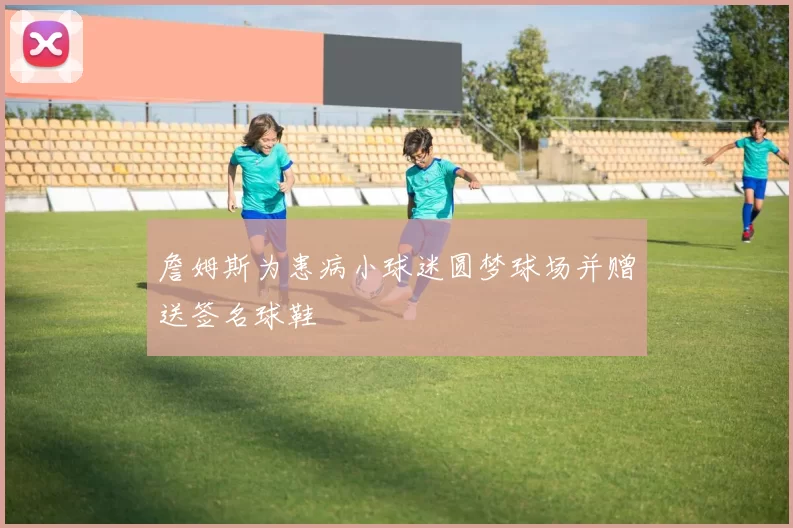 詹姆斯为患病小球迷圆梦球场并赠送签名球鞋