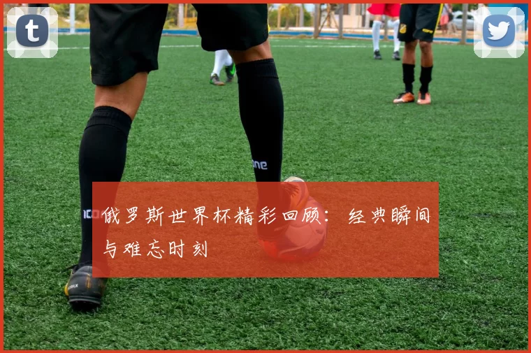 俄罗斯世界杯精彩回顾：经典瞬间与难忘时刻